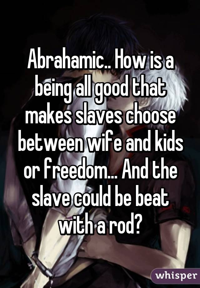 Abrahamic.. How is a being all good that makes slaves choose between wife and kids or freedom... And the slave could be beat with a rod?