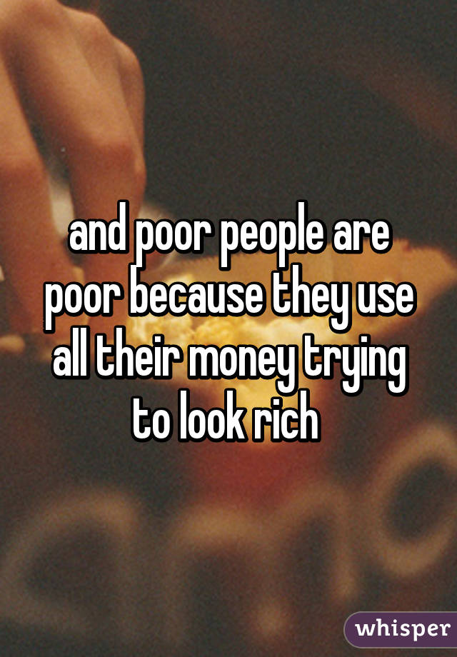 and poor people are poor because they use all their money trying to look rich 