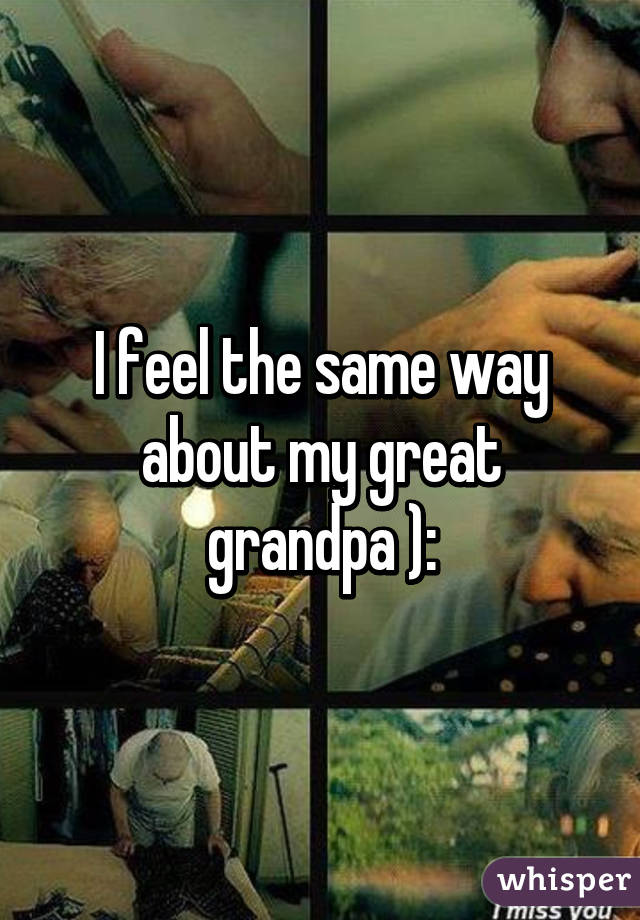 I feel the same way about my great grandpa ):