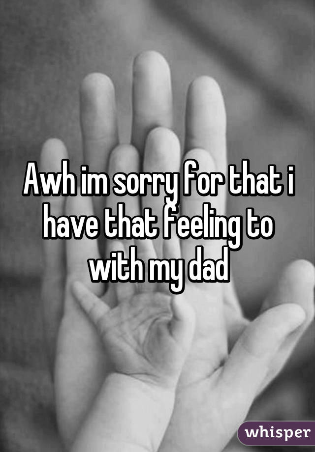 Awh im sorry for that i have that feeling to with my dad