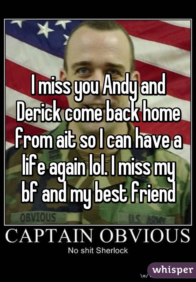 I miss you Andy and Derick come back home from ait so I can have a life again lol. I miss my bf and my best friend