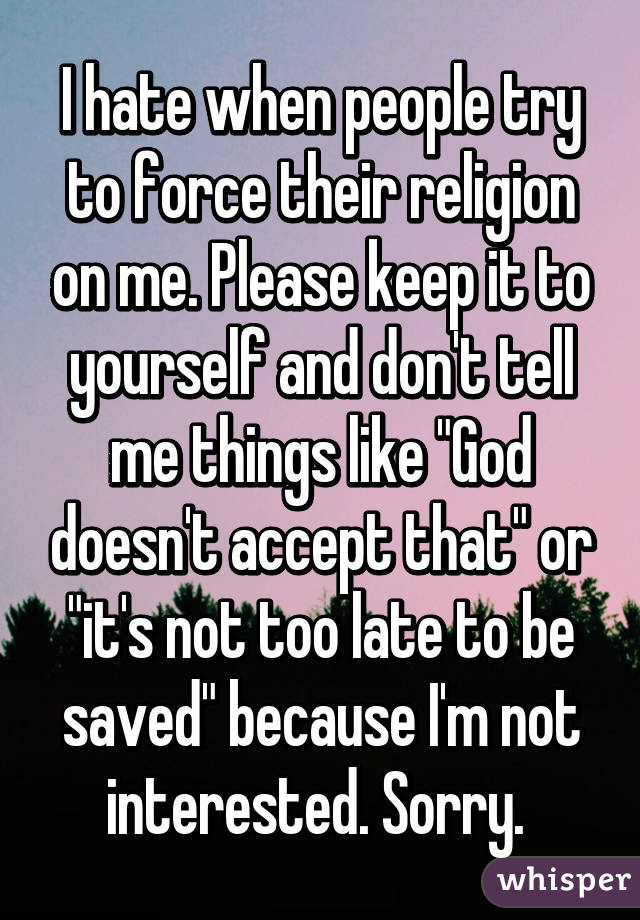 I hate when people try to force their religion on me. Please keep it to yourself and don't tell me things like "God doesn't accept that" or "it's not too late to be saved" because I'm not interested. Sorry. 