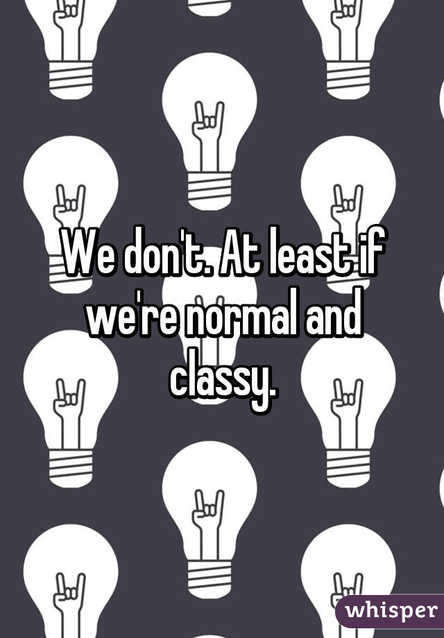 We don't. At least if we're normal and classy.