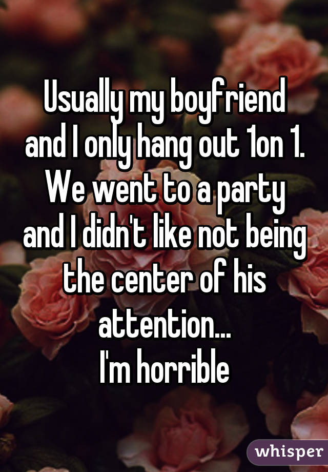 Usually my boyfriend and I only hang out 1on 1. We went to a party and I didn't like not being the center of his attention...
I'm horrible