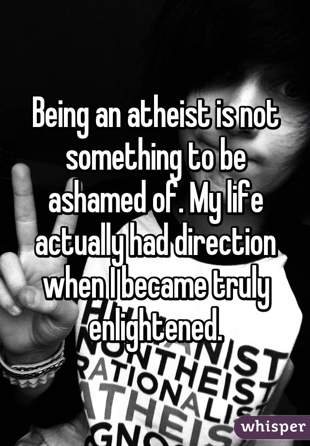 Being an atheist is not something to be ashamed of. My life actually had direction when I became truly enlightened.