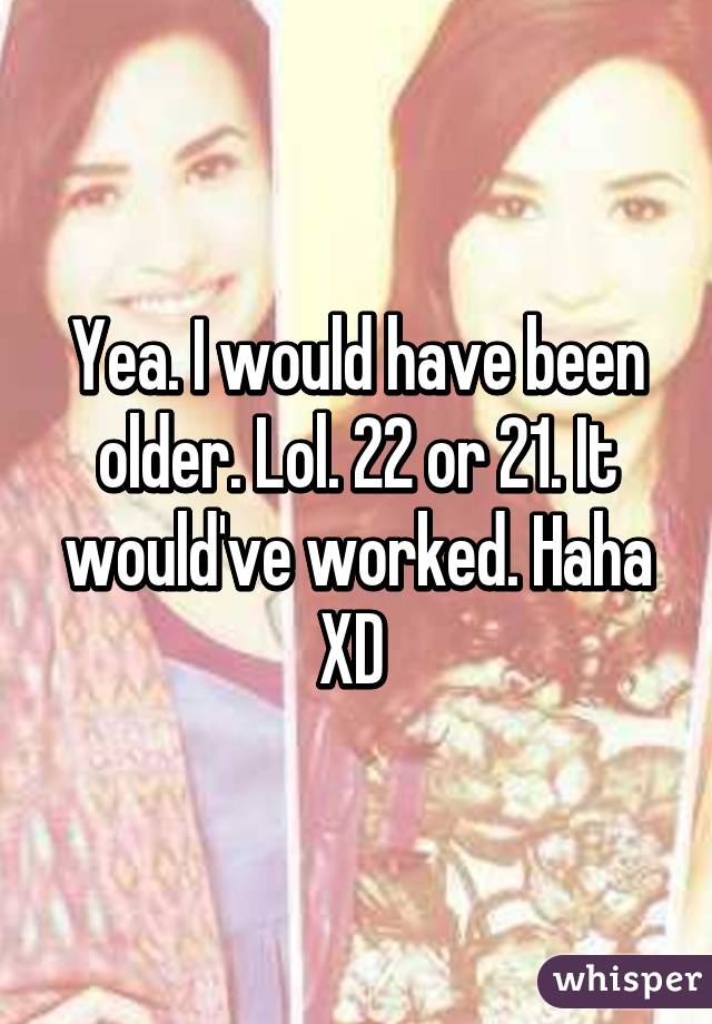 Yea. I would have been older. Lol. 22 or 21. It would've worked. Haha XD 