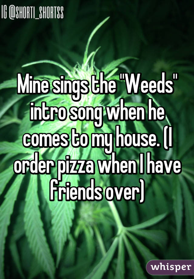 Mine sings the "Weeds" intro song when he comes to my house. (I order pizza when I have friends over)