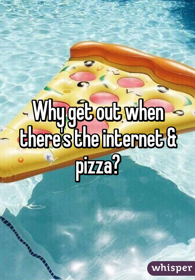 Why get out when there's the internet & pizza?