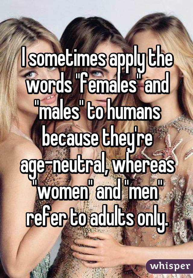 I sometimes apply the words "females" and "males" to humans because they're age-neutral, whereas "women" and "men" refer to adults only.