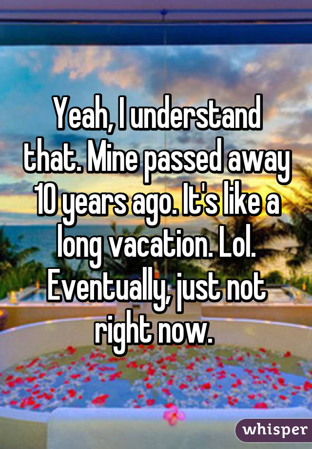 Yeah, I understand that. Mine passed away 10 years ago. It's like a long vacation. Lol. Eventually, just not right now. 