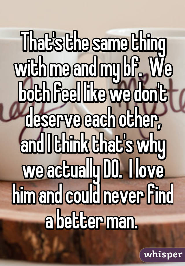 That's the same thing with me and my bf.  We both feel like we don't deserve each other, and I think that's why we actually DO.  I love him and could never find a better man. 