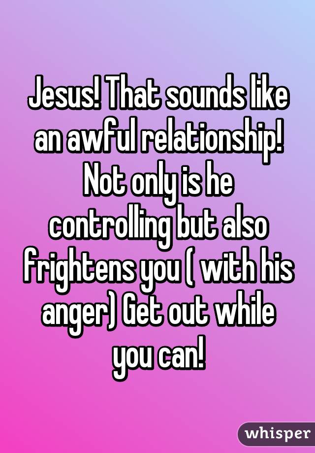 Jesus! That sounds like an awful relationship! Not only is he controlling but also frightens you ( with his anger) Get out while you can!