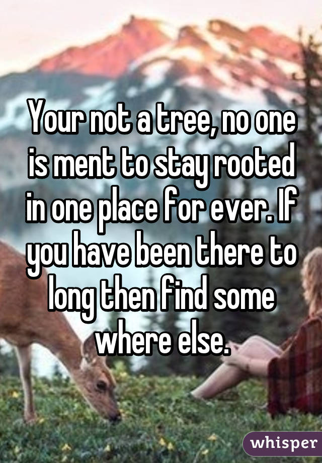 Your not a tree, no one is ment to stay rooted in one place for ever. If you have been there to long then find some where else.