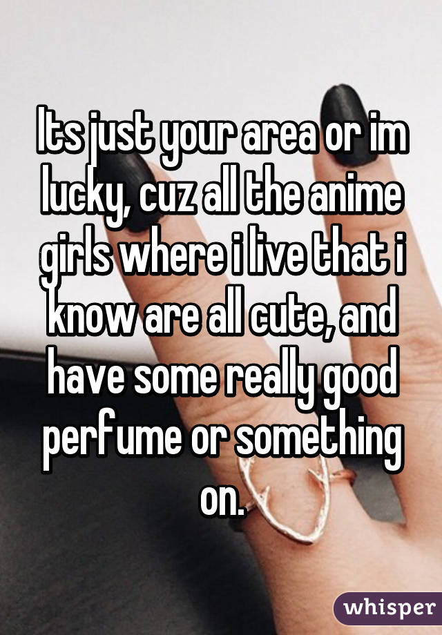 Its just your area or im lucky, cuz all the anime girls where i live that i know are all cute, and have some really good perfume or something on.