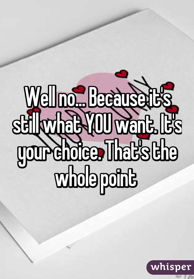 Well no... Because it's still what YOU want. It's your choice. That's the whole point 