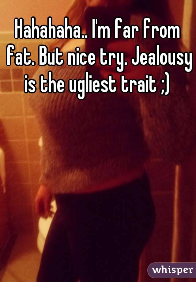 Hahahaha.. I'm far from fat. But nice try. Jealousy is the ugliest trait ;) 