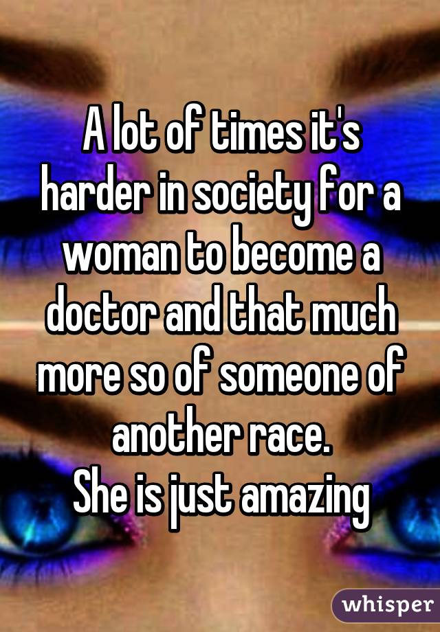 A lot of times it's harder in society for a woman to become a doctor and that much more so of someone of another race.
She is just amazing