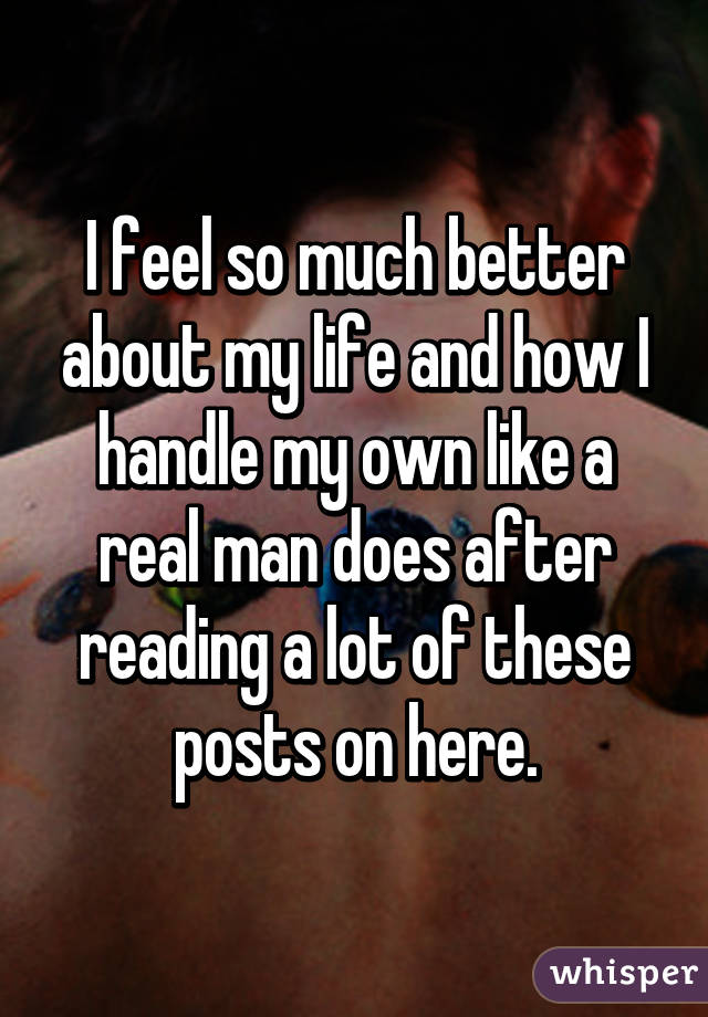 I feel so much better about my life and how I handle my own like a real man does after reading a lot of these posts on here.