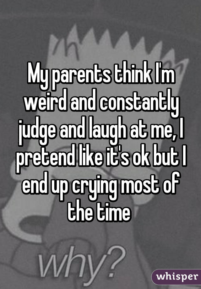 My parents think I'm weird and constantly judge and laugh at me, I pretend like it's ok but I end up crying most of the time 