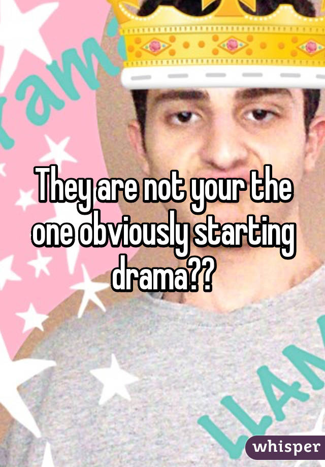 They are not your the one obviously starting drama😂😂