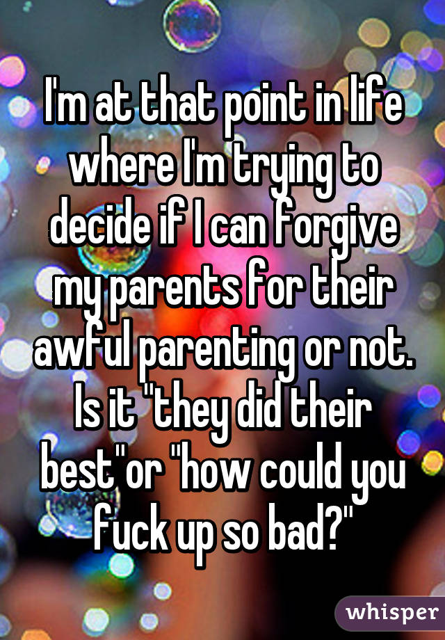 I'm at that point in life where I'm trying to decide if I can forgive my parents for their awful parenting or not. Is it "they did their best"or "how could you fuck up so bad?"