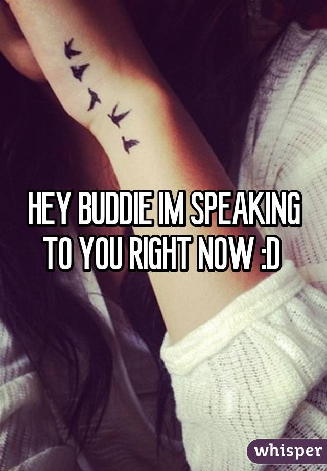 HEY BUDDIE IM SPEAKING TO YOU RIGHT NOW :D 