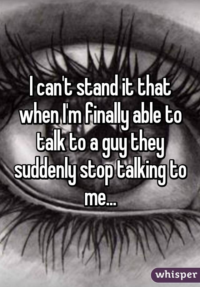 I can't stand it that when I'm finally able to talk to a guy they suddenly stop talking to me...