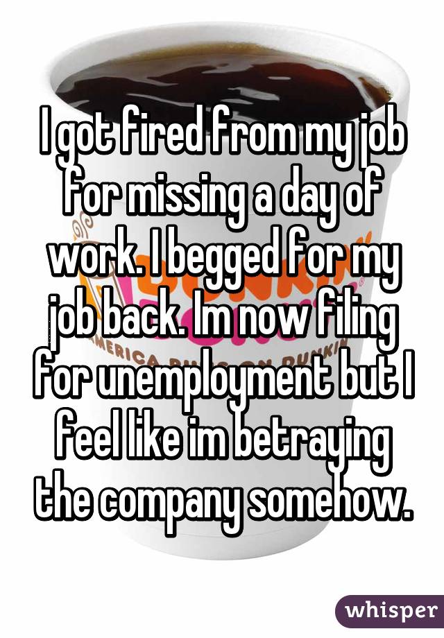 I got fired from my job for missing a day of work. I begged for my job back. Im now filing for unemployment but I feel like im betraying the company somehow.