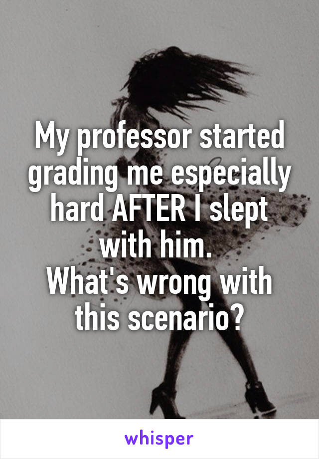 My professor started grading me especially hard AFTER I slept with him. 
What's wrong with this scenario?