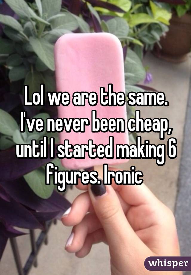 Lol we are the same. I've never been cheap, until I started making 6 figures. Ironic 