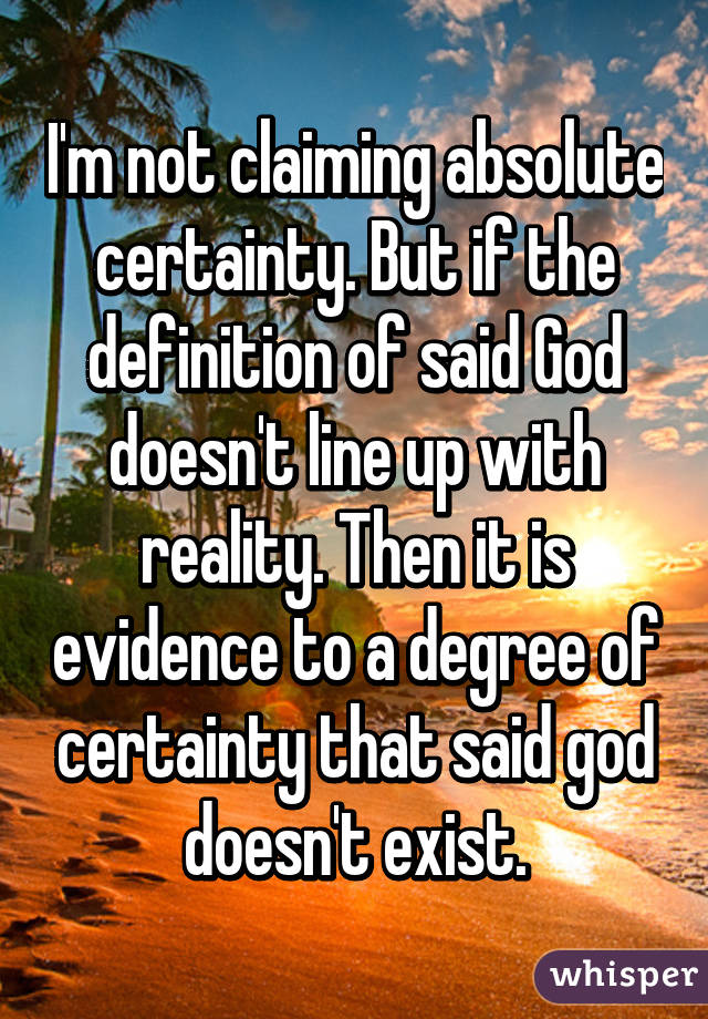 I'm not claiming absolute certainty. But if the definition of said God doesn't line up with reality. Then it is evidence to a degree of certainty that said god doesn't exist.