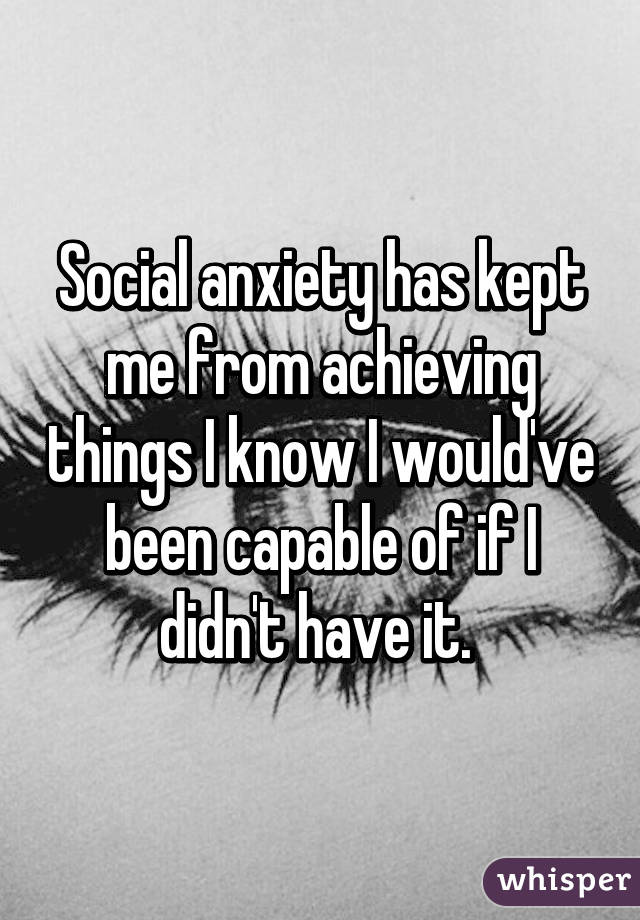Social anxiety has kept me from achieving things I know I would've been capable of if I didn't have it. 