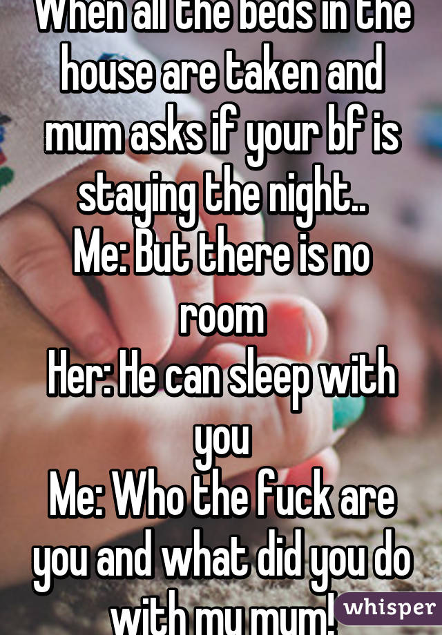 When all the beds in the house are taken and mum asks if your bf is staying the night..
Me: But there is no room
Her: He can sleep with you
Me: Who the fuck are you and what did you do with my mum!