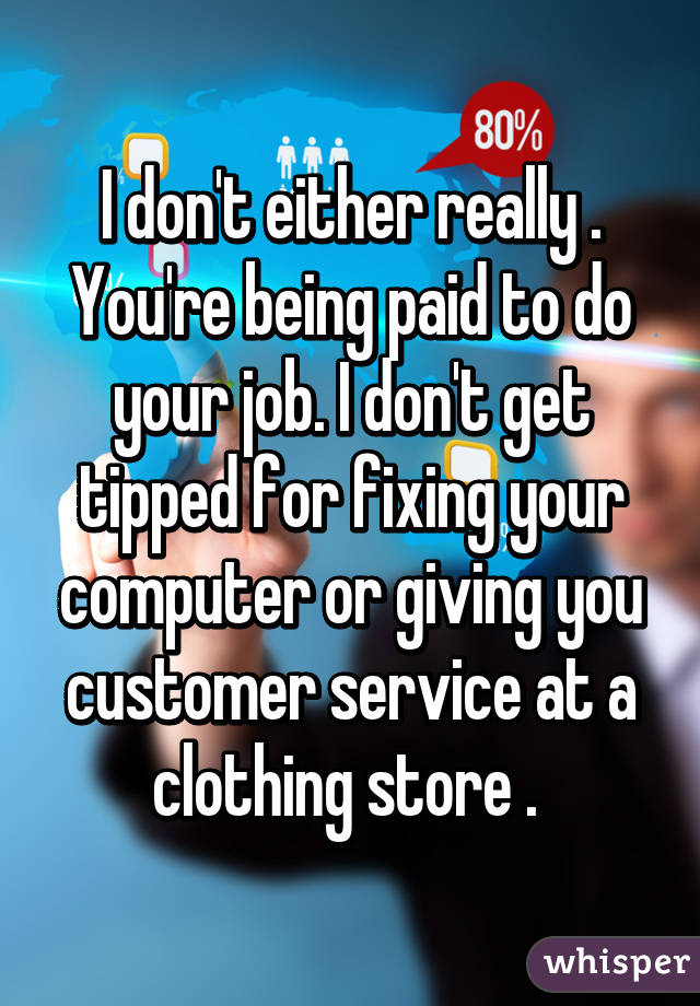 I don't either really . You're being paid to do your job. I don't get tipped for fixing your computer or giving you customer service at a clothing store . 