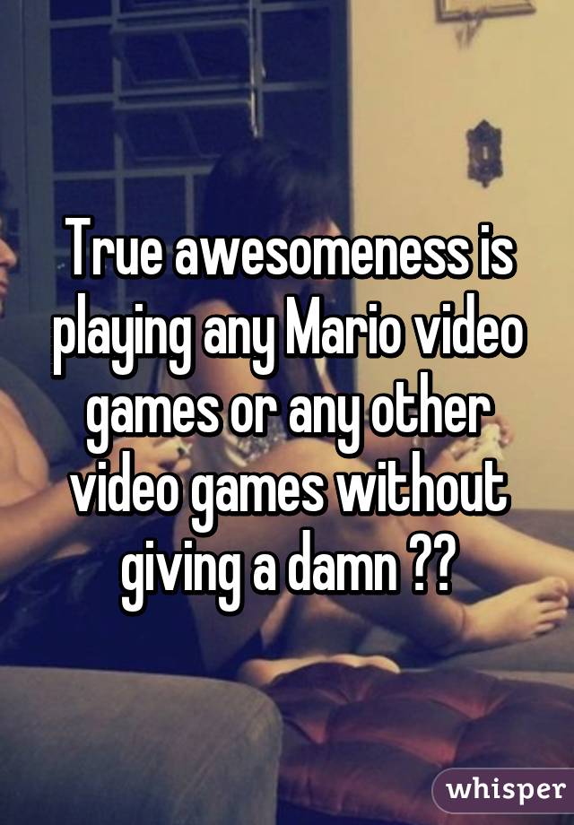 True awesomeness is playing any Mario video games or any other video games without giving a damn 😎☺