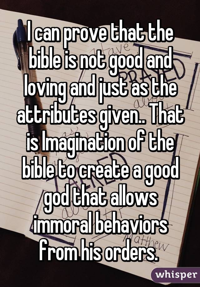 I can prove that the bible is not good and loving and just as the attributes given.. That is Imagination of the bible to create a good god that allows immoral behaviors from his orders. 