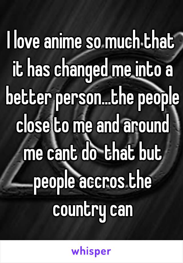 I love anime so much that it has changed me into a better person...the people close to me and around me cant do  that but people accros the country can