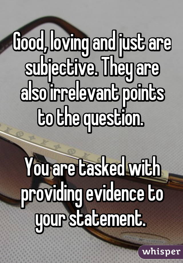 Good, loving and just are subjective. They are also irrelevant points to the question. 

You are tasked with providing evidence to your statement. 