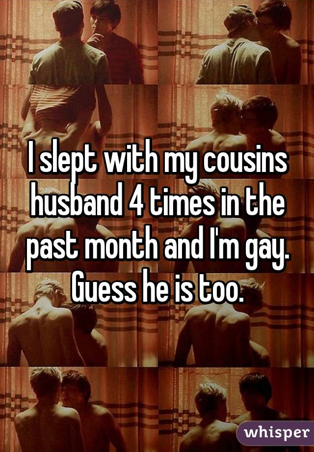 I slept with my cousins husband 4 times in the past month and I'm gay. Guess he is too.