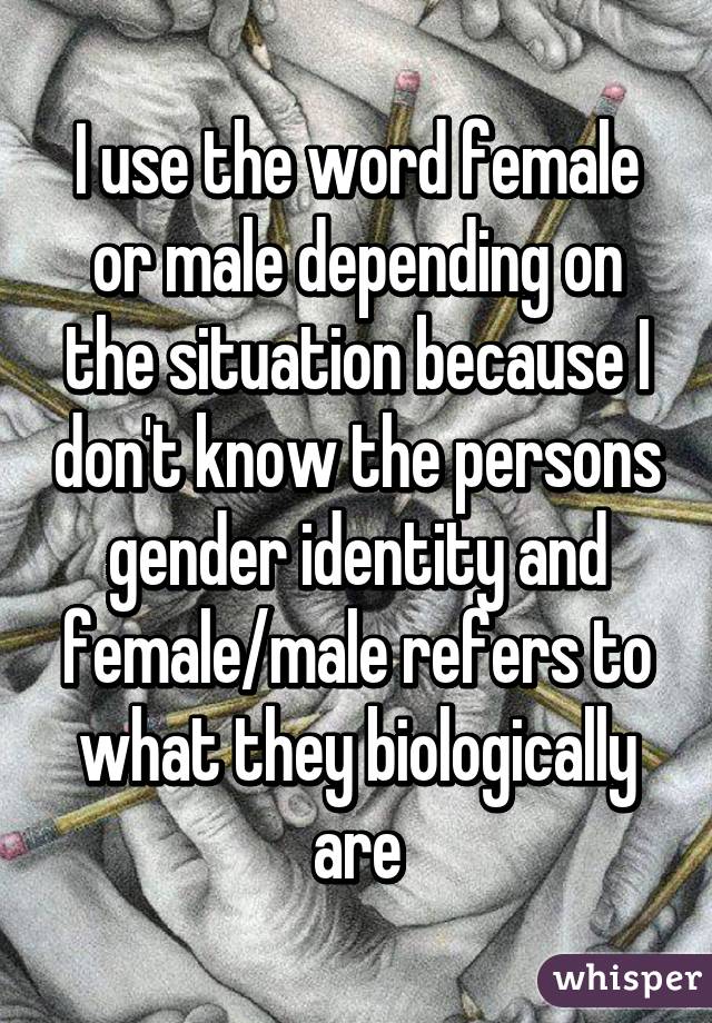 I use the word female or male depending on the situation because I don't know the persons gender identity and female/male refers to what they biologically are