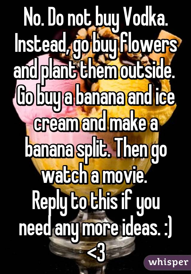 No. Do not buy Vodka. Instead, go buy flowers and plant them outside. 
Go buy a banana and ice cream and make a banana split. Then go watch a movie. 
Reply to this if you need any more ideas. :) <3