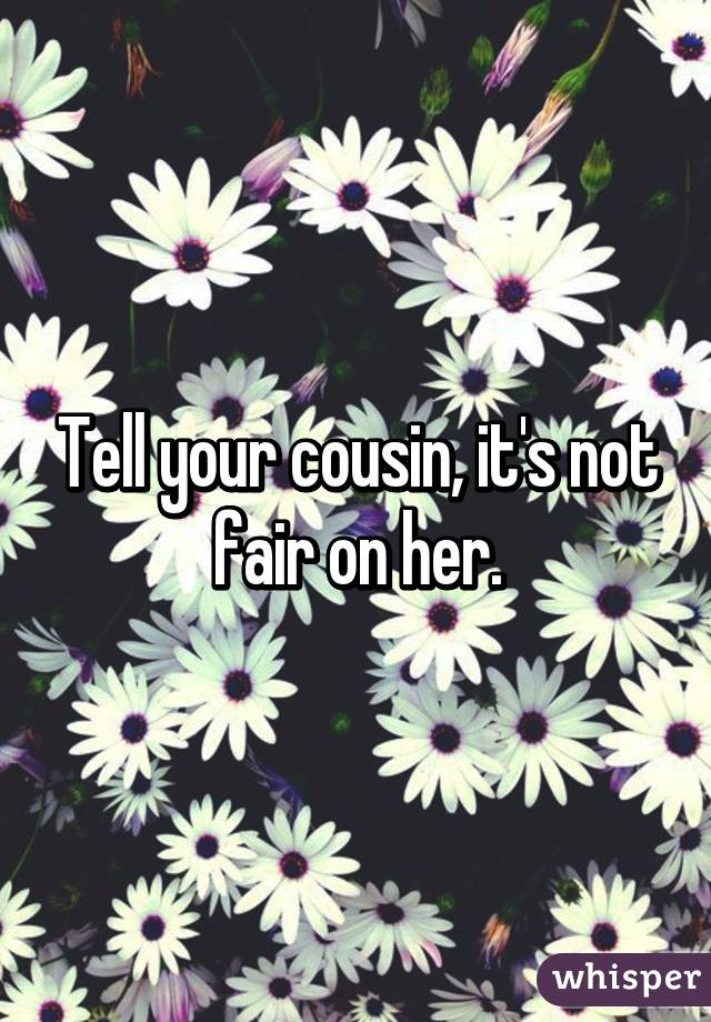 Tell your cousin, it's not fair on her.