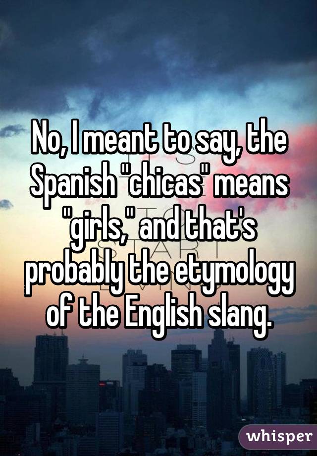 No, I meant to say, the Spanish "chicas" means "girls," and that's probably the etymology of the English slang.