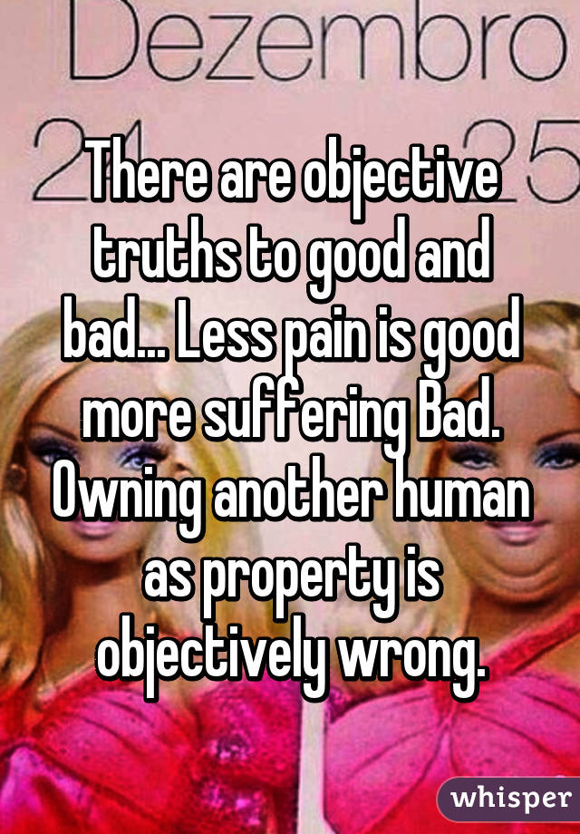 There are objective truths to good and bad... Less pain is good more suffering Bad. Owning another human as property is objectively wrong.