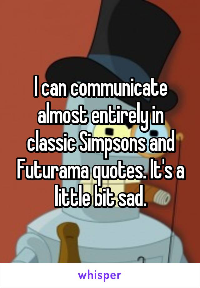 I can communicate almost entirely in classic Simpsons and Futurama quotes. It's a little bit sad.