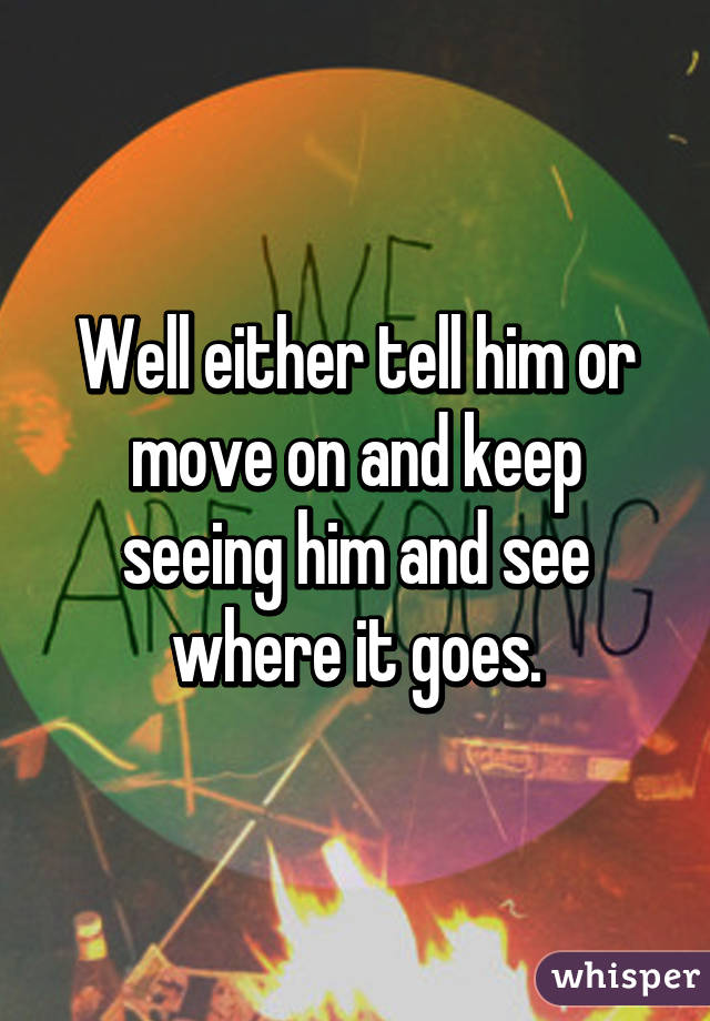 Well either tell him or move on and keep seeing him and see where it goes.