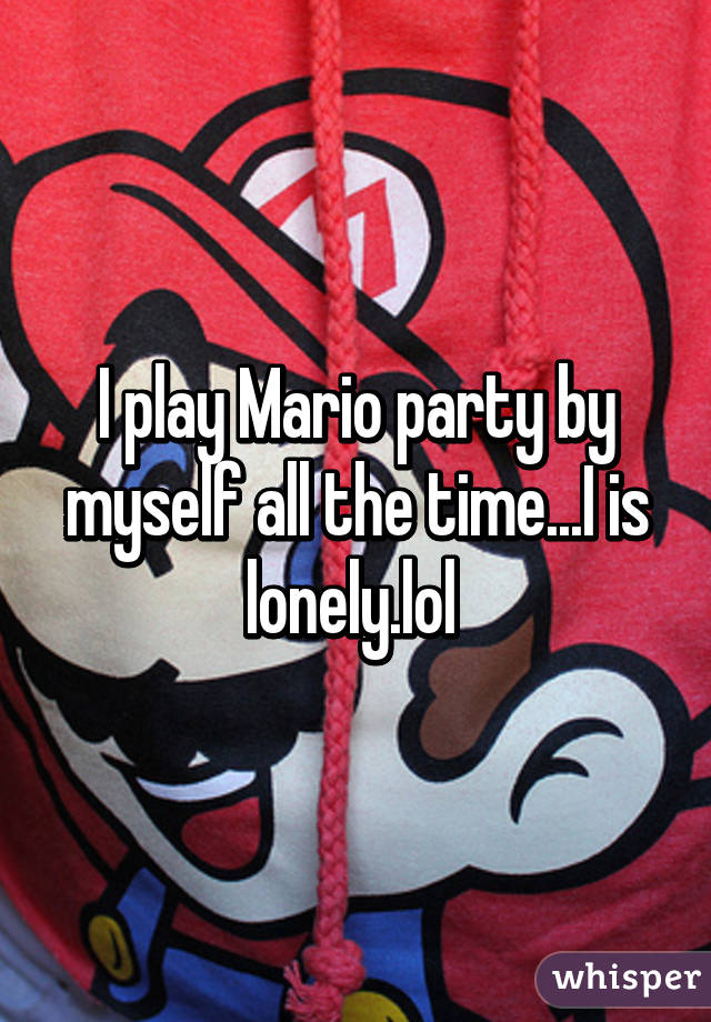 I play Mario party by myself all the time...I is lonely.lol 