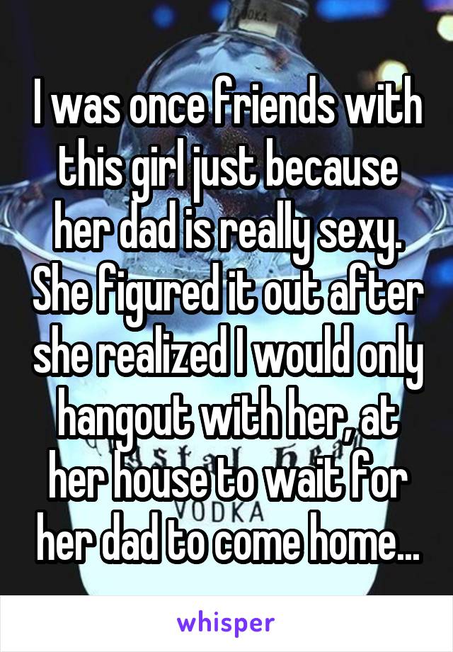 I was once friends with this girl just because her dad is really sexy. She figured it out after she realized I would only hangout with her, at her house to wait for her dad to come home...