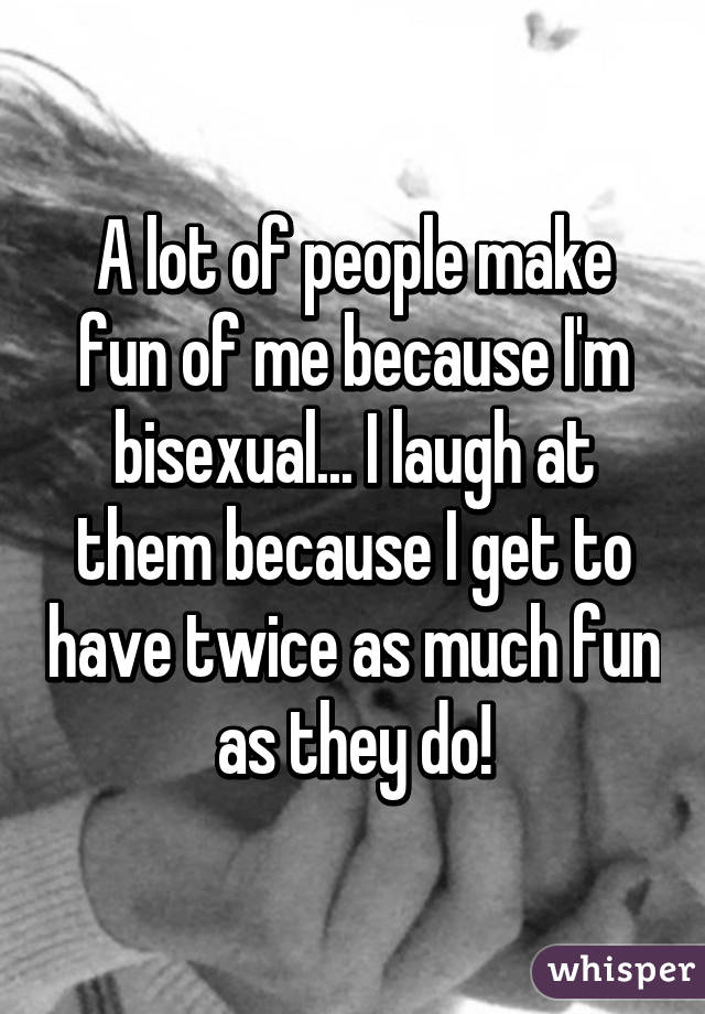 A lot of people make fun of me because I'm bisexual... I laugh at them because I get to have twice as much fun as they do!