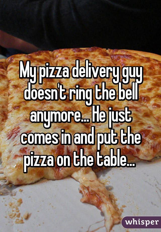 My pizza delivery guy doesn't ring the bell anymore... He just comes in and put the pizza on the table... 